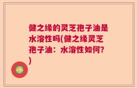 健之缘的灵芝孢子油是水溶性吗(健之缘灵芝孢子油：水溶性如何？)