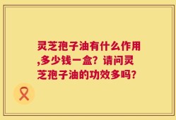 灵芝孢子油有什么作用,多少钱一盒？请问灵芝孢子油的功效多吗？
