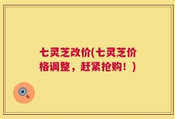 七灵芝改价(七灵芝价格调整，赶紧抢购！)