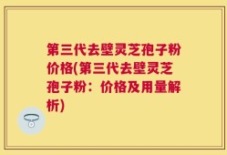 第三代去壁灵芝孢子粉价格(第三代去壁灵芝孢子粉：价格及用量解析)