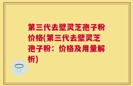 第三代去壁灵芝孢子粉价格(第三代去壁灵芝孢子粉：价格及用量解析)