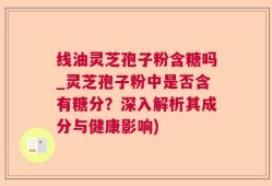 线油灵芝孢子粉含糖吗_灵芝孢子粉中是否含有糖分？深入解析其成分与健康影响)