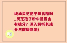 线油灵芝孢子粉含糖吗_灵芝孢子粉中是否含有糖分？深入解析其成分与健康影响)