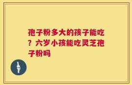 孢子粉多大的孩子能吃？六岁小孩能吃灵芝孢子粉吗