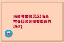 南昌哪里捡灵芝(南昌市寻找灵芝需要知道的地点)