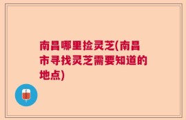 南昌哪里捡灵芝(南昌市寻找灵芝需要知道的地点)
