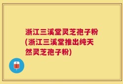 浙江三溪堂灵芝孢子粉(浙江三溪堂推出纯天然灵芝孢子粉)