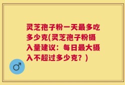灵芝孢子粉一天最多吃多少克(灵芝孢子粉摄入量建议：每日最大摄入不超过多少克？)