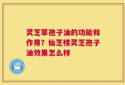 灵芝草孢子油的功能和作用？仙芝楼灵芝孢子油效果怎么样