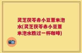 灵芝茯苓赤小豆薏米泡水(灵芝茯苓赤小豆薏米泡水胜过一杯咖啡)