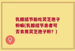乳腺结节能吃灵芝孢子粉嘛(乳腺结节患者可否食用灵芝孢子粉？)