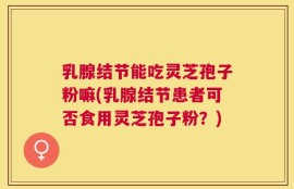 乳腺结节能吃灵芝孢子粉嘛(乳腺结节患者可否食用灵芝孢子粉？)