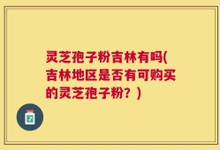 灵芝孢子粉吉林有吗(吉林地区是否有可购买的灵芝孢子粉？)