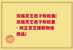 浓缩灵芝孢子粉胶囊(浓缩灵芝孢子粉胶囊 - 纯正灵芝提取物保健品)