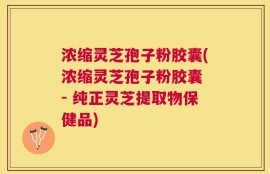 浓缩灵芝孢子粉胶囊(浓缩灵芝孢子粉胶囊 - 纯正灵芝提取物保健品)