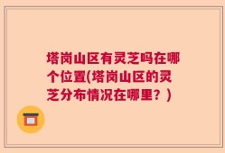 塔岗山区有灵芝吗在哪个位置(塔岗山区的灵芝分布情况在哪里？)