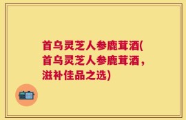 首乌灵芝人参鹿茸酒(首乌灵芝人参鹿茸酒，滋补佳品之选)