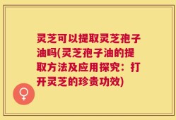 灵芝可以提取灵芝孢子油吗(灵芝孢子油的提取方法及应用探究：打开灵芝的珍贵功效)