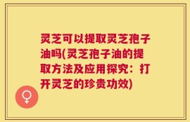 灵芝可以提取灵芝孢子油吗(灵芝孢子油的提取方法及应用探究：打开灵芝的珍贵功效)