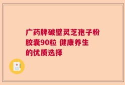 广药牌破壁灵芝孢子粉胶囊90粒 健康养生的优质选择