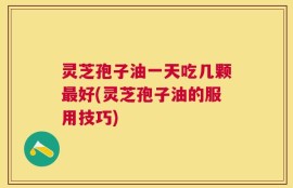 灵芝孢子油一天吃几颗最好(灵芝孢子油的服用技巧)