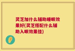 灵芝加什么辅助睡眠效果好(灵芝搭配什么辅助入眠效果佳)
