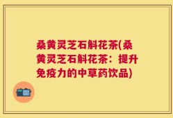 桑黄灵芝石斛花茶(桑黄灵芝石斛花茶：提升免疫力的中草药饮品)