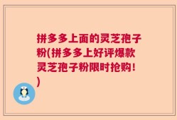 拼多多上面的灵芝孢子粉(拼多多上好评爆款灵芝孢子粉限时抢购！)