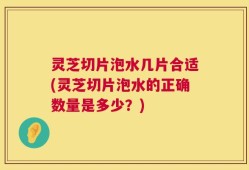 灵芝切片泡水几片合适(灵芝切片泡水的正确数量是多少？)