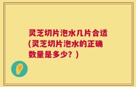 灵芝切片泡水几片合适(灵芝切片泡水的正确数量是多少？)