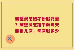 破壁灵芝饱孑粉服药量？破壁灵芝孢子粉每天服用几次，每次服多少