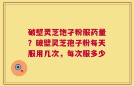 破壁灵芝饱孑粉服药量？破壁灵芝孢子粉每天服用几次，每次服多少