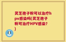 灵芝孢子粉可以治疗hpv感染吗(灵芝孢子粉可治疗HPV感染？)