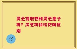灵芝提取物和灵芝孢子粉？灵芝粉和松花粉区别