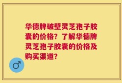 华德牌破壁灵芝孢子胶囊的价格？了解华德牌灵芝孢子胶囊的价格及购买渠道？