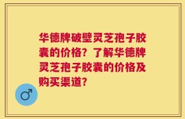 华德牌破壁灵芝孢子胶囊的价格？了解华德牌灵芝孢子胶囊的价格及购买渠道？