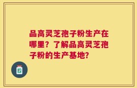 品高灵芝孢子粉生产在哪里？了解品高灵芝孢子粉的生产基地？