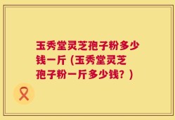 玉秀堂灵芝孢子粉多少钱一斤 (玉秀堂灵芝孢子粉一斤多少钱？)
