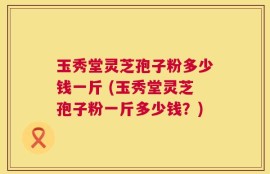 玉秀堂灵芝孢子粉多少钱一斤 (玉秀堂灵芝孢子粉一斤多少钱？)
