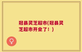 冠县灵芝超市(冠县灵芝超市开业了！)