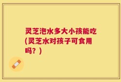 灵芝泡水多大小孩能吃(灵芝水对孩子可食用吗？)