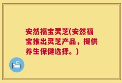 安然福宝灵芝(安然福宝推出灵芝产品，提供养生保健选择。)
