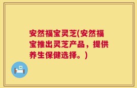 安然福宝灵芝(安然福宝推出灵芝产品，提供养生保健选择。)