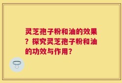 灵芝孢子粉和油的效果？探究灵芝孢子粉和油的功效与作用？