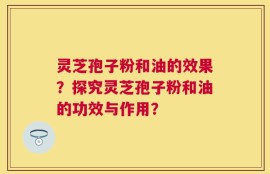 灵芝孢子粉和油的效果？探究灵芝孢子粉和油的功效与作用？