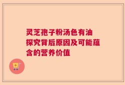 灵芝孢子粉汤色有油 探究背后原因及可能蕴含的营养价值