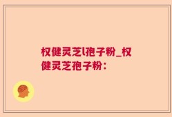 权健灵芝l孢子粉_权健灵芝孢子粉：