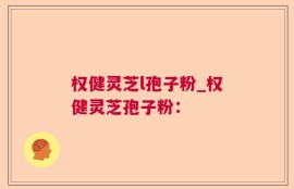 权健灵芝l孢子粉_权健灵芝孢子粉：