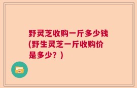 野灵芝收购一斤多少钱(野生灵芝一斤收购价是多少？)