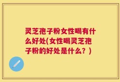 灵芝孢子粉女性喝有什么好处(女性喝灵芝孢子粉的好处是什么？)